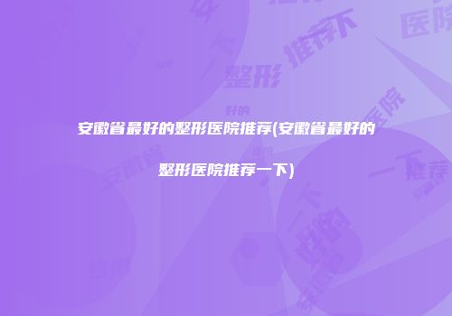 安徽省最好的整形医院推荐(安徽省最好的整形医院推荐一下)
