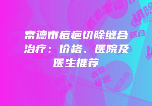 常德市痘疤切除缝合治疗：价格、医院及医生推荐