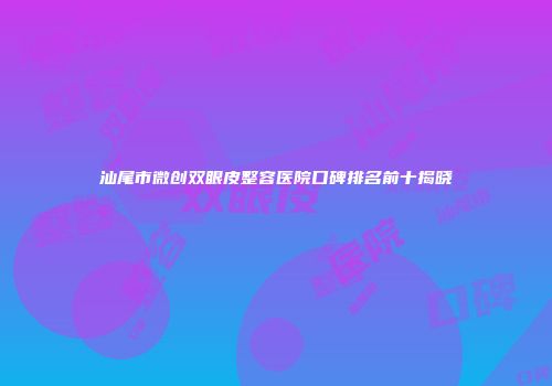 汕尾市微创双眼皮整容医院口碑排名前十揭晓