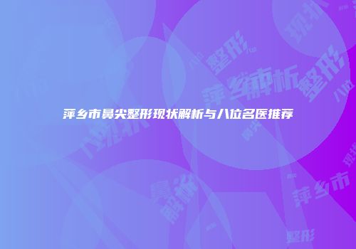 萍乡市鼻尖整形现状解析与八位名医推荐