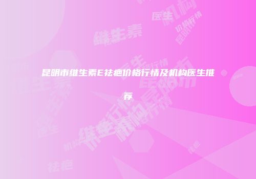 昆明市维生素E祛疤价格行情及机构医生推荐