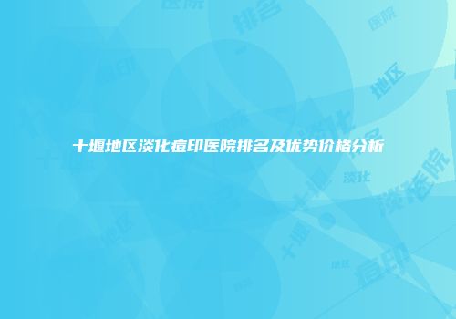 十堰地区淡化痘印医院排名及优势价格分析