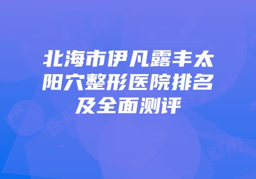 北海市伊凡露丰太阳穴整形医院排名及全面测评