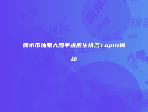 丽水市抽脂大腿手术医生排名Top10揭秘