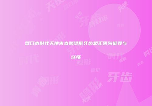 营口市时代天使青春版隐形牙齿矫正医院推荐与详情
