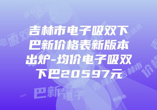 吉林市电子吸双下巴新价格表新版本出炉-均价电子吸双下巴20597元