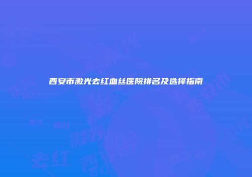 西安市激光去红血丝医院排名及选择指南