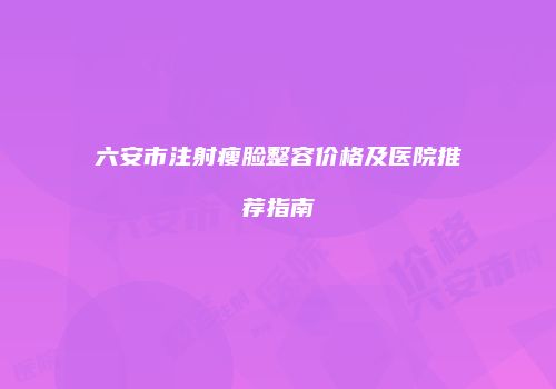 六安市注射瘦脸整容价格及医院推荐指南