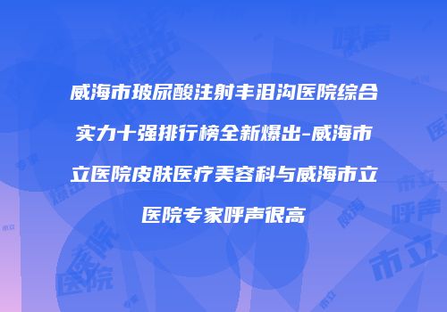 威海市玻尿酸注射丰泪沟医院综合实力十强排行榜全新爆出-威海市立医院皮肤医疗美容科与威海市立医院专家呼声很高