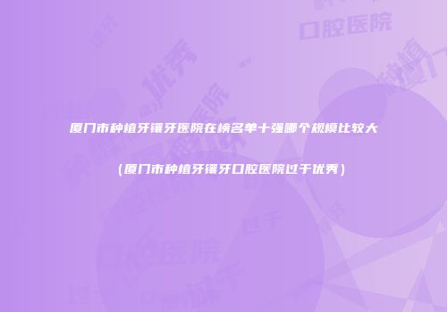 厦门市种植牙镶牙医院在榜名单十强哪个规模比较大（厦门市种植牙镶牙口腔医院过于优秀）