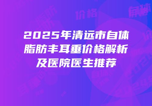 2025年清远市自体脂肪丰耳垂价格解析及医院医生推荐