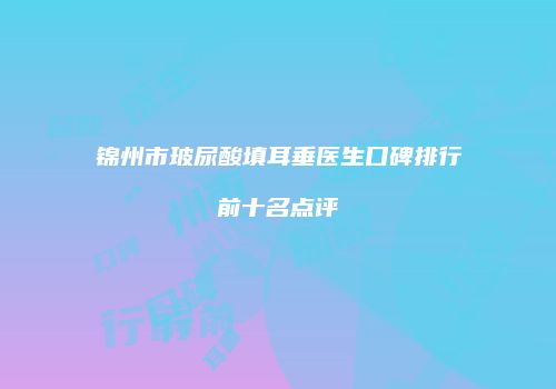锦州市玻尿酸填耳垂医生口碑排行前十名点评