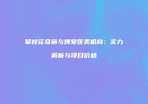攀枝花奇丽与博爱医美机构：实力解析与项目价格
