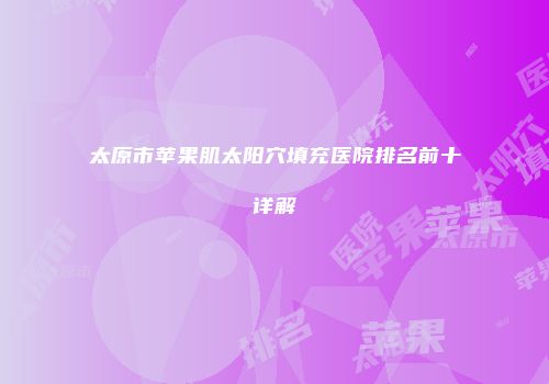 太原市苹果肌太阳穴填充医院排名前十详解