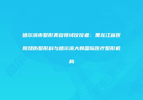 哈尔滨市整形美容领域佼佼者：黑龙江省医院烧伤整形科与哈尔滨大韩国际医疗整形机构