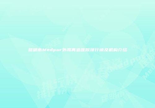 昆明市Medpor外耳再造医院排行榜及机构介绍