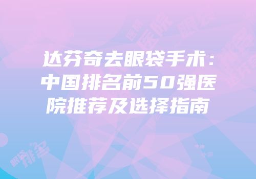 达芬奇去眼袋手术：中国排名前50强医院推荐及选择指南