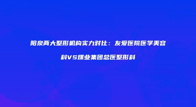 阳泉两大整形机构实力对比：友爱医院医学美容科VS煤业集团总医整形科