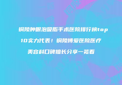 铜陵肿眼泡吸脂手术医院排行榜top10实力代表！铜陵博爱医院医疗美容科口碑擅长分享一览看