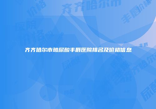 齐齐哈尔市玻尿酸丰唇医院排名及价格信息