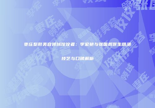 枣庄整形美容领域佼佼者：李宏艳与张国辉医生精湛技艺与口碑解析