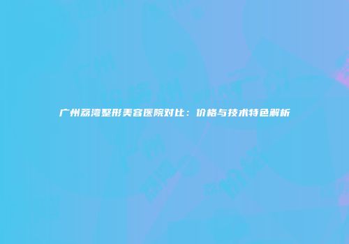 广州荔湾整形美容医院对比：价格与技术特色解析