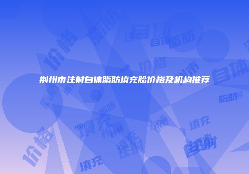 荆州市注射自体脂肪填充脸价格及机构推荐