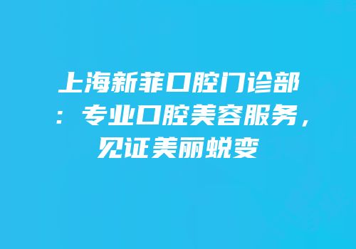 上海新菲口腔门诊部：专业口腔美容服务，见证美丽蜕变