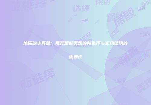 玻尿酸丰耳垂：提升面部美观的新选择与正规医院的重要性
