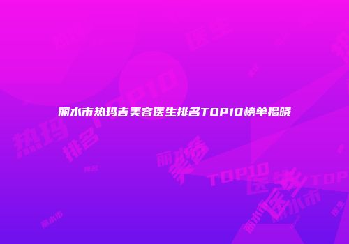 丽水市热玛吉美容医生排名TOP10榜单揭晓