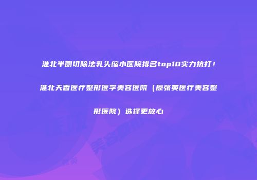 淮北半侧切除法乳头缩小医院排名top10实力抗打！淮北天香医疗整形医学美容医院（原张英医疗美容整形医院）选择更放心