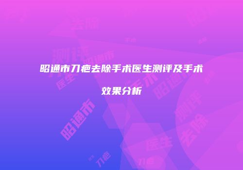 昭通市刀疤去除手术医生测评及手术效果分析