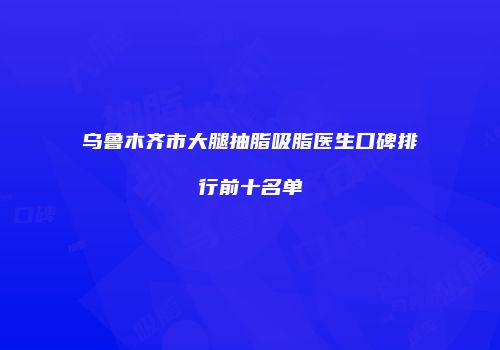 乌鲁木齐市大腿抽脂吸脂医生口碑排行前十名单