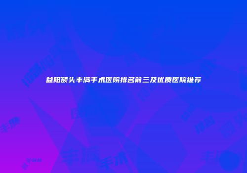 益阳额头丰满手术医院排名前三及优质医院推荐