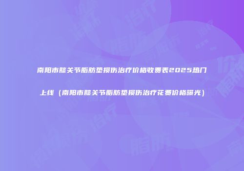 南阳市膝关节脂肪垫损伤治疗价格收费表2025热门上线（南阳市膝关节脂肪垫损伤治疗花费价格曝光）