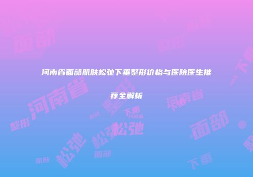 河南省面部肌肤松弛下垂整形价格与医院医生推荐全解析