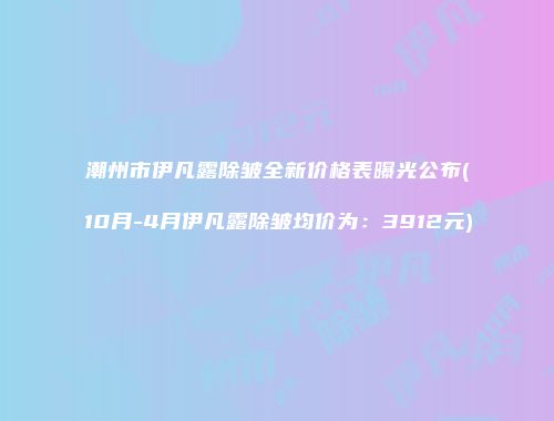 潮州市伊凡露除皱全新价格表曝光公布(10月-4月伊凡露除皱均价为：3912元)