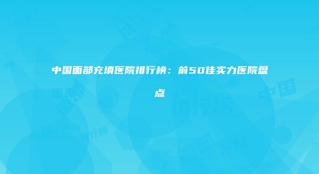 中国面部充填医院排行榜：前50佳实力医院盘点