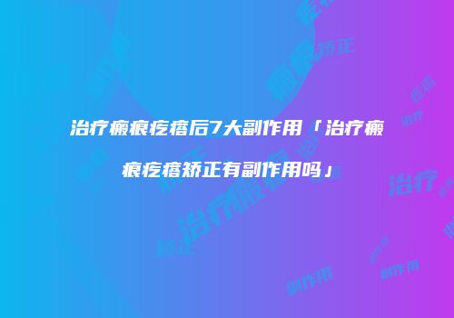 治疗瘢痕疙瘩后7大副作用「治疗瘢痕疙瘩矫正有副作用吗」
