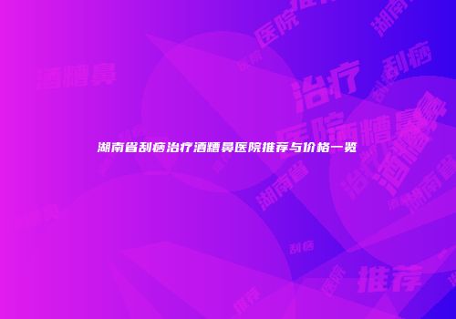 湖南省刮痧治疗酒糟鼻医院推荐与价格一览