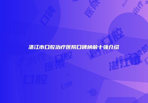 湛江市口腔治疗医院口碑榜前十强介绍