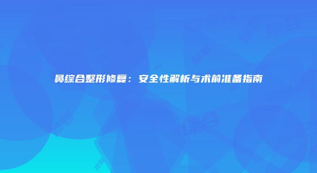 鼻综合整形修复：安全性解析与术前准备指南
