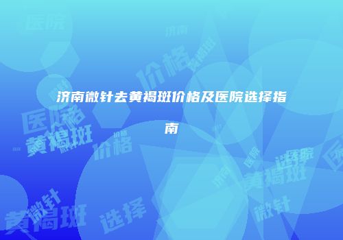 济南微针去黄褐斑价格及医院选择指南