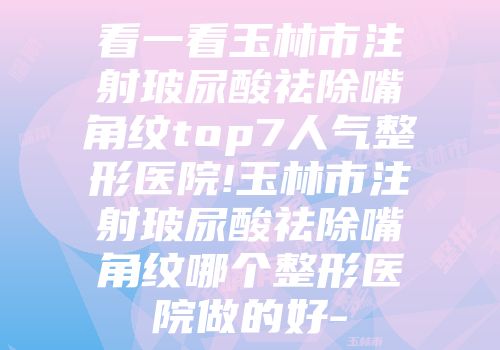 看一看玉林市注射玻尿酸祛除嘴角纹top7人气整形医院!玉林市注射玻尿酸祛除嘴角纹哪个整形医院做的好-