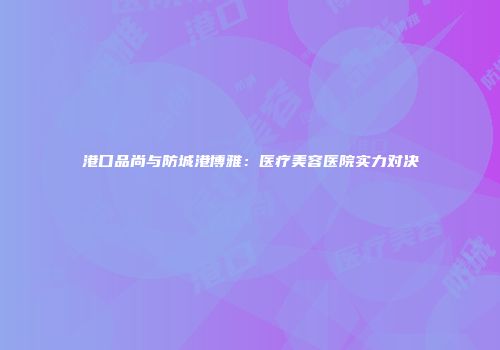 港口品尚与防城港博雅：医疗美容医院实力对决