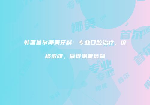 韩国首尔椰美牙科：专业口腔治疗，价格透明，赢得患者信赖