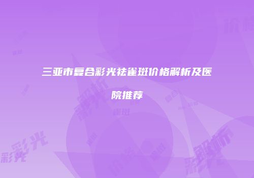 三亚市复合彩光祛雀斑价格解析及医院推荐