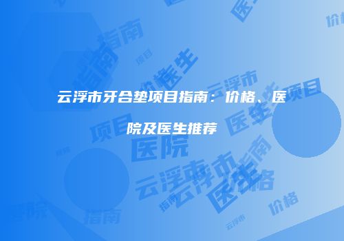 云浮市牙合垫项目指南：价格、医院及医生推荐