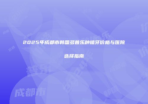 2025年成都市韩国多普乐种植牙价格与医院选择指南