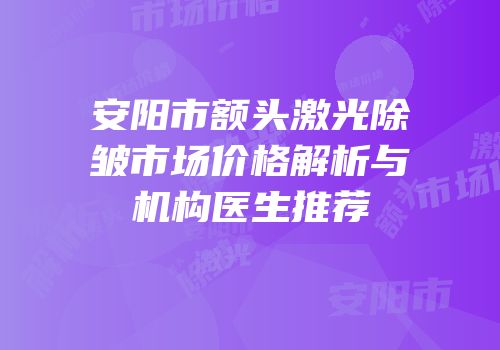 安阳市额头激光除皱市场价格解析与机构医生推荐